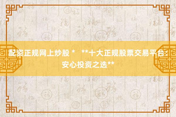 配资正规网上炒股 *   **十大正规股票交易平台：安心投资之选**