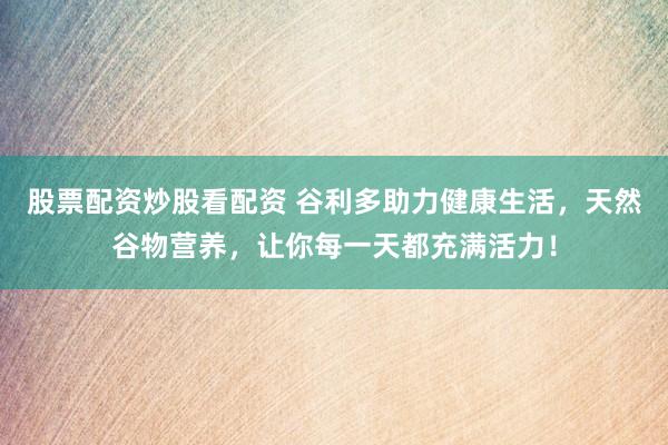 股票配资炒股看配资 谷利多助力健康生活，天然谷物营养，让你每一天都充满活力！