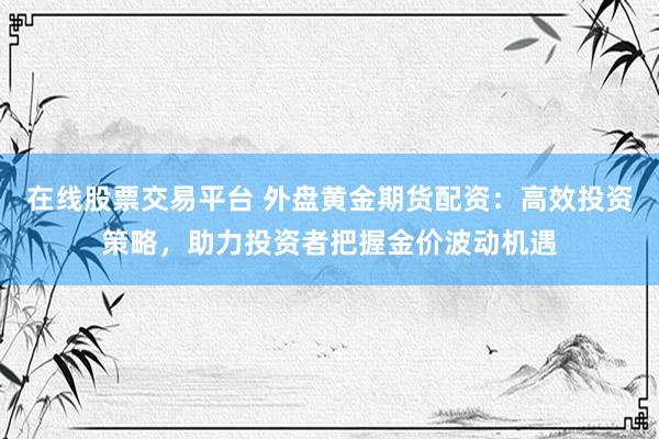 在线股票交易平台 外盘黄金期货配资：高效投资策略，助力投资者把握金价波动机遇