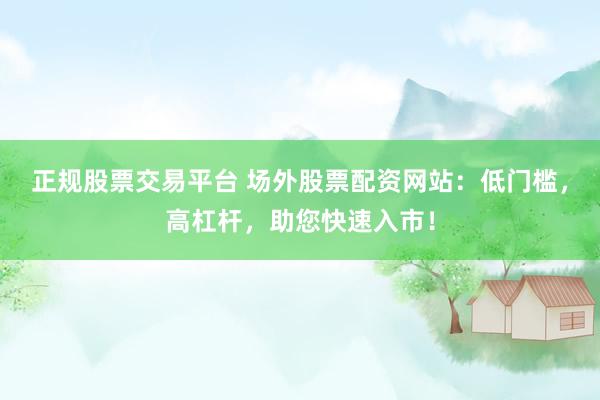 正规股票交易平台 场外股票配资网站：低门槛，高杠杆，助您快速入市！