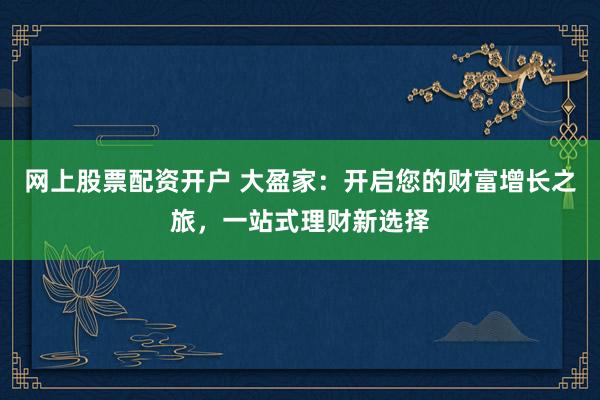 网上股票配资开户 大盈家：开启您的财富增长之旅，一站式理财新选择