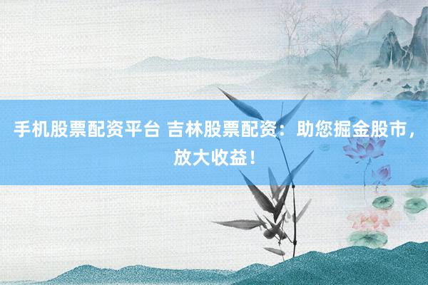 手机股票配资平台 吉林股票配资：助您掘金股市，放大收益！