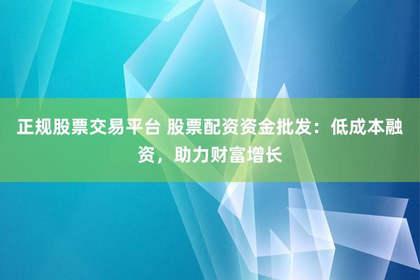 正规股票交易平台 股票配资资金批发：低成本融资，助力财富增长