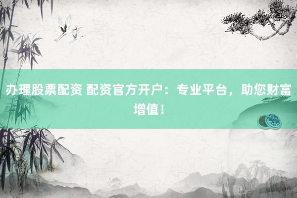 办理股票配资 配资官方开户：专业平台，助您财富增值！