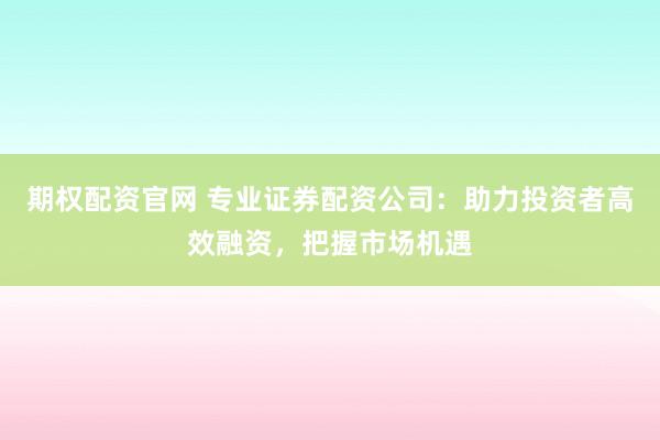 期权配资官网 专业证券配资公司：助力投资者高效融资，把握市场机遇