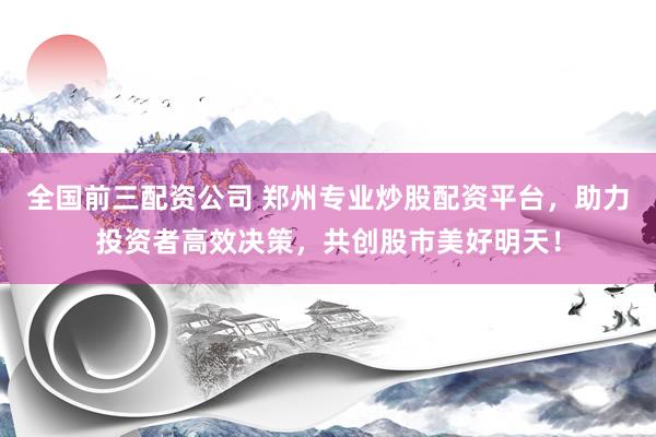 全国前三配资公司 郑州专业炒股配资平台，助力投资者高效决策，共创股市美好明天！
