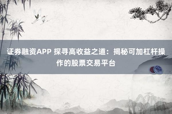 证券融资APP 探寻高收益之道：揭秘可加杠杆操作的股票交易平台