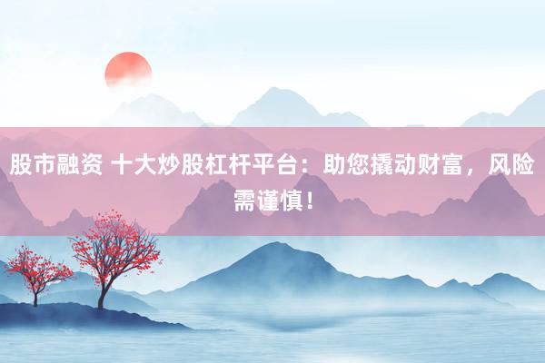 股市融资 十大炒股杠杆平台：助您撬动财富，风险需谨慎！