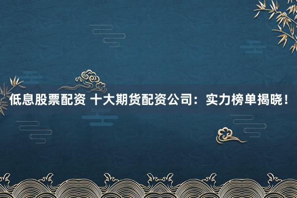 低息股票配资 十大期货配资公司：实力榜单揭晓！