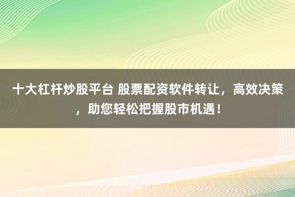 十大杠杆炒股平台 股票配资软件转让，高效决策，助您轻松把握股市机遇！