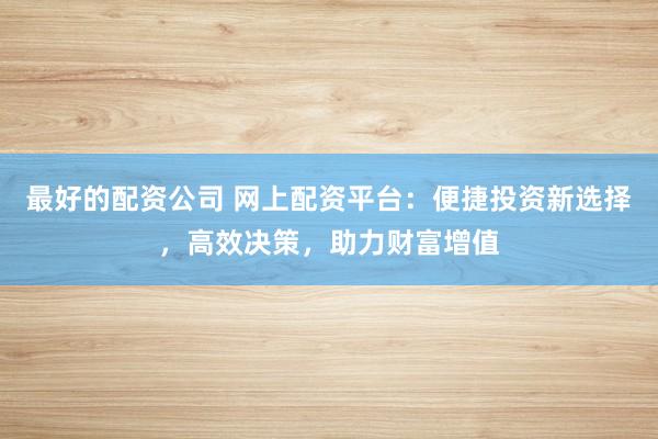 最好的配资公司 网上配资平台：便捷投资新选择，高效决策，助力财富增值