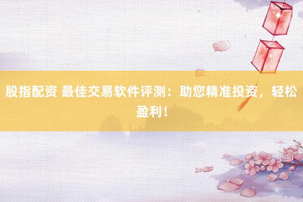 股指配资 最佳交易软件评测：助您精准投资，轻松盈利！