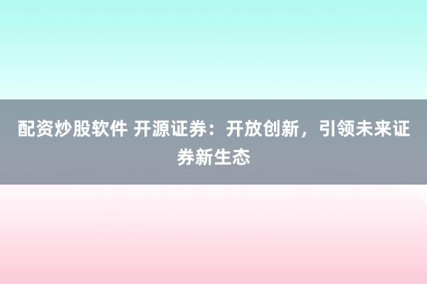 配资炒股软件 开源证券：开放创新，引领未来证券新生态