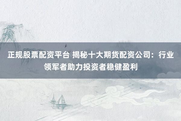 正规股票配资平台 揭秘十大期货配资公司：行业领军者助力投资者稳健盈利