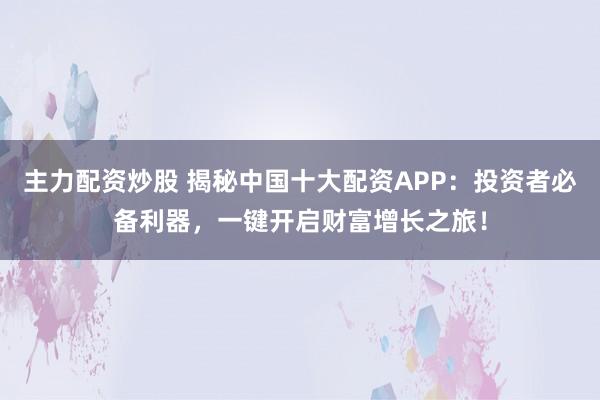 主力配资炒股 揭秘中国十大配资APP：投资者必备利器，一键开启财富增长之旅！