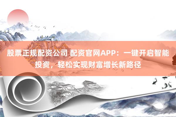 股票正规配资公司 配资官网APP：一键开启智能投资，轻松实现财富增长新路径