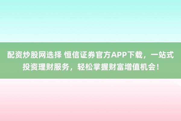 配资炒股网选择 恒信证券官方APP下载，一站式投资理财服务，轻松掌握财富增值机会！