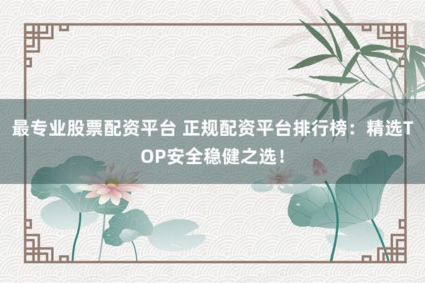 最专业股票配资平台 正规配资平台排行榜：精选TOP安全稳健之选！