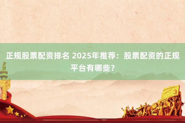 正规股票配资排名 2025年推荐：股票配资的正规平台有哪些？