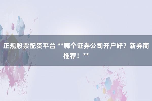 正规股票配资平台 **哪个证券公司开户好？新券商推荐！**
