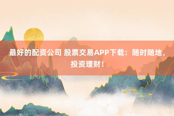 最好的配资公司 股票交易APP下载：随时随地，投资理财！