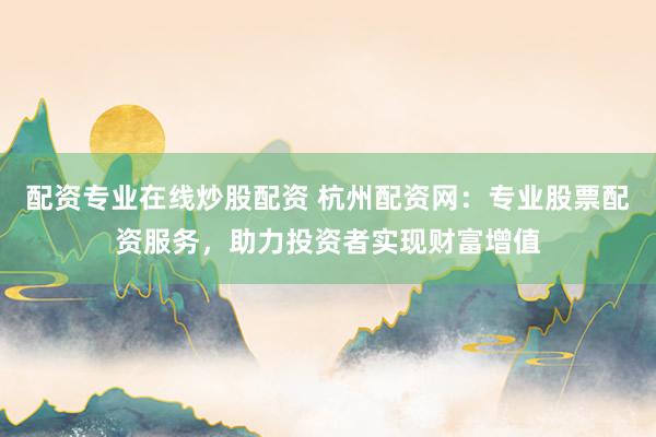 配资专业在线炒股配资 杭州配资网：专业股票配资服务，助力投资者实现财富增值