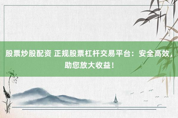 股票炒股配资 正规股票杠杆交易平台：安全高效，助您放大收益！
