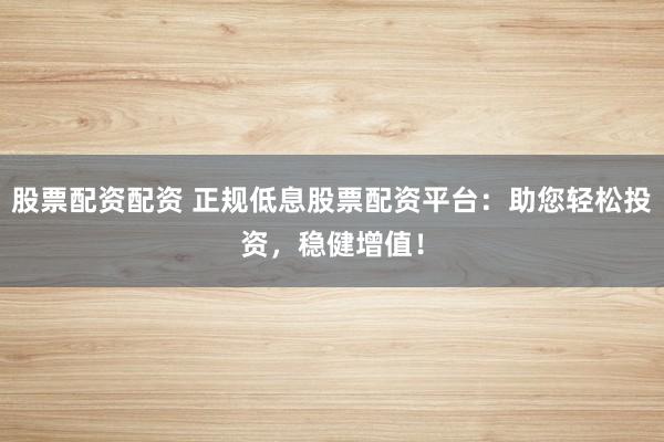 股票配资配资 正规低息股票配资平台：助您轻松投资，稳健增值！