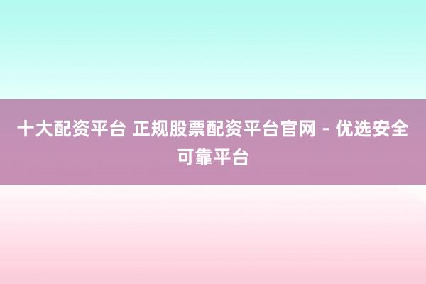十大配资平台 正规股票配资平台官网 - 优选安全可靠平台
