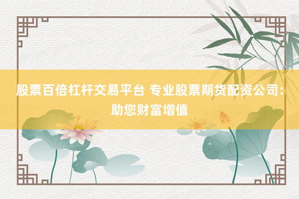 股票百倍杠杆交易平台 专业股票期货配资公司：助您财富增值