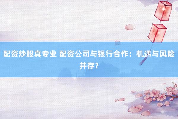 配资炒股真专业 配资公司与银行合作：机遇与风险并存？