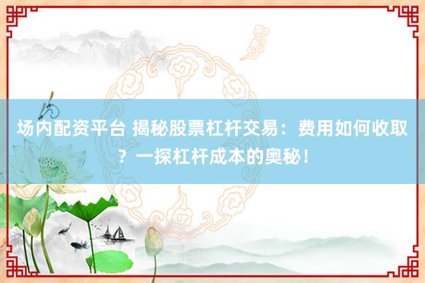 场内配资平台 揭秘股票杠杆交易：费用如何收取？一探杠杆成本的奥秘！