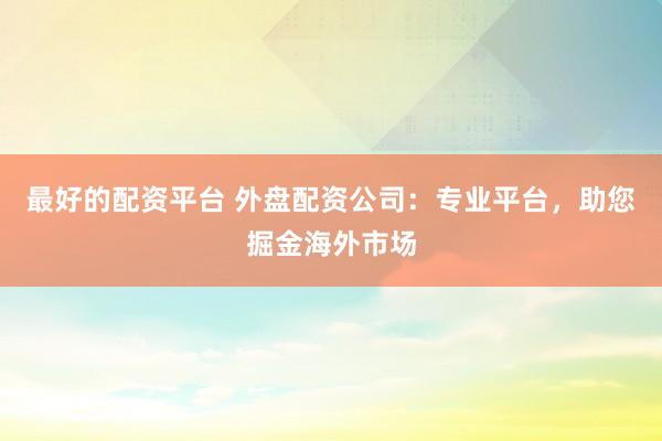 最好的配资平台 外盘配资公司：专业平台，助您掘金海外市场