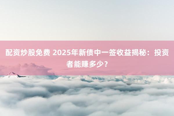 配资炒股免费 2025年新债中一签收益揭秘：投资者能赚多少？