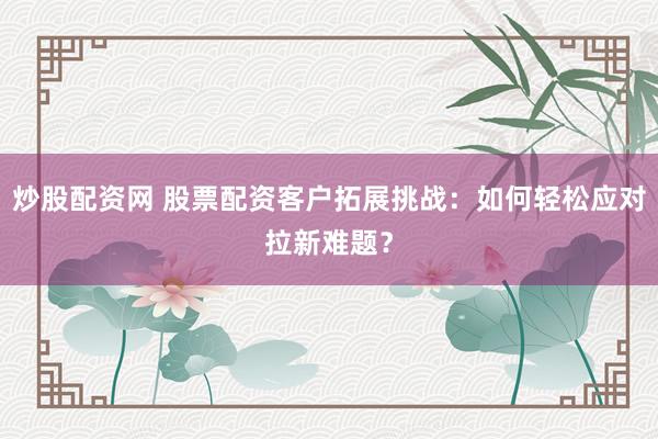 炒股配资网 股票配资客户拓展挑战：如何轻松应对拉新难题？