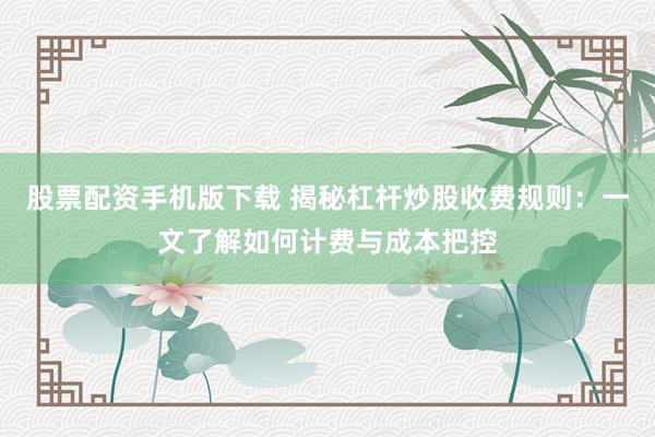 股票配资手机版下载 揭秘杠杆炒股收费规则：一文了解如何计费与成本把控