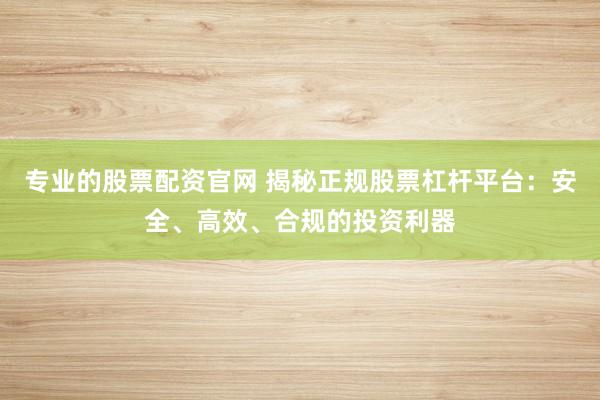 专业的股票配资官网 揭秘正规股票杠杆平台：安全、高效、合规的投资利器