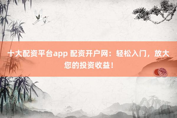 十大配资平台app 配资开户网：轻松入门，放大您的投资收益！