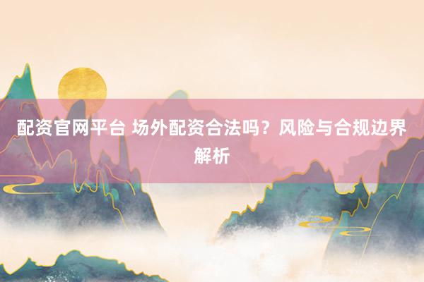 配资官网平台 场外配资合法吗？风险与合规边界解析