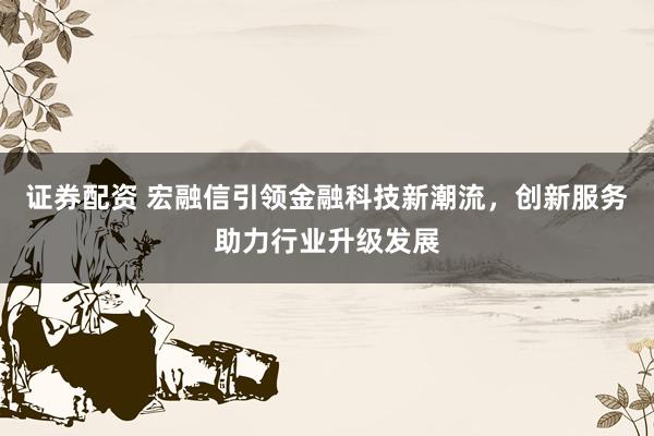证券配资 宏融信引领金融科技新潮流，创新服务助力行业升级发展