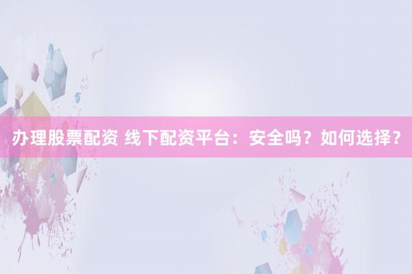 办理股票配资 线下配资平台：安全吗？如何选择？