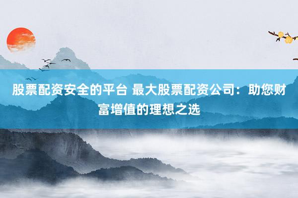 股票配资安全的平台 最大股票配资公司：助您财富增值的理想之选