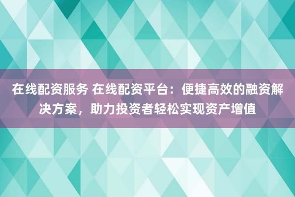 在线配资服务 在线配资平台：便捷高效的融资解决方案，助力投资者轻松实现资产增值
