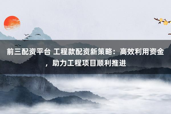 前三配资平台 工程款配资新策略：高效利用资金，助力工程项目顺利推进