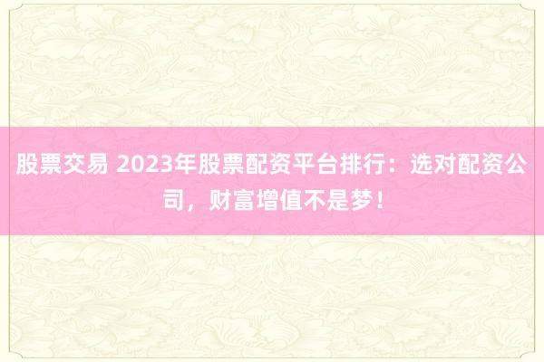 股票交易 2023年股票配资平台排行：选对配资公司，财富增值不是梦！