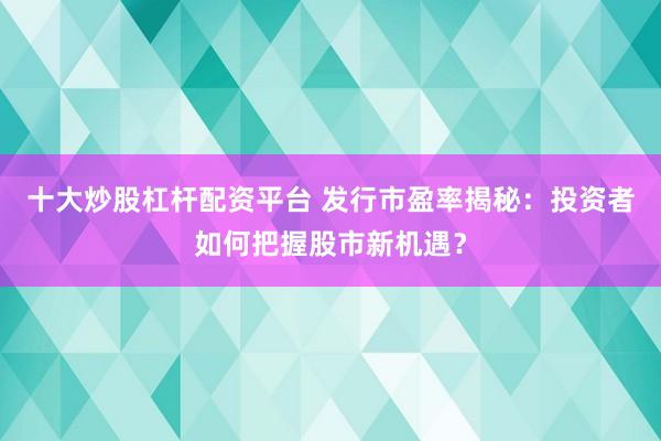 十大炒股杠杆配资平台 发行市盈率揭秘：投资者如何把握股市新机遇？