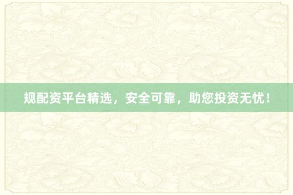 规配资平台精选，安全可靠，助您投资无忧！