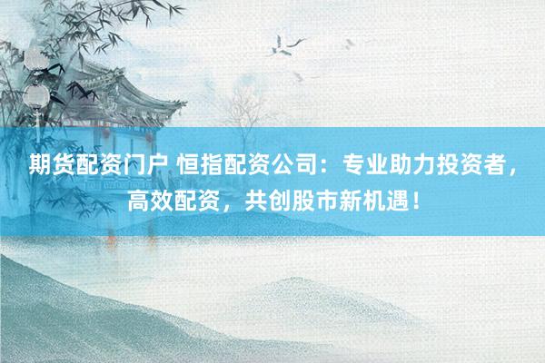 期货配资门户 恒指配资公司：专业助力投资者，高效配资，共创股市新机遇！