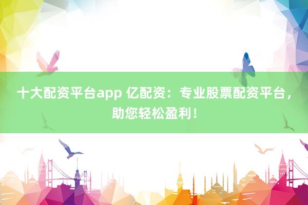 十大配资平台app 亿配资：专业股票配资平台，助您轻松盈利！