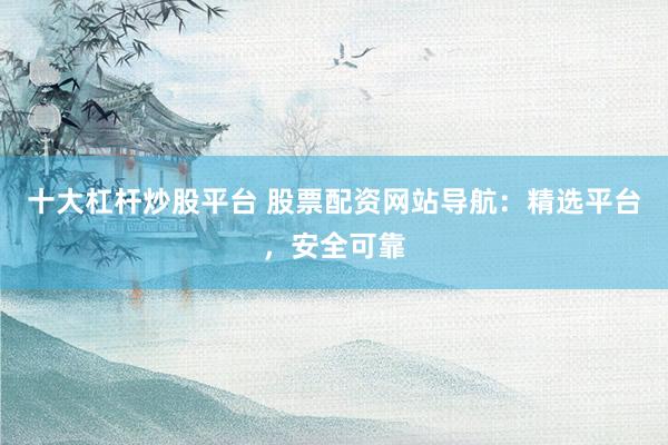 十大杠杆炒股平台 股票配资网站导航：精选平台，安全可靠